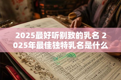 2025最好听别致的乳名 2025年最佳独特乳名是什么