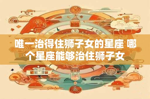 唯一治得住狮子女的星座 哪个星座能够治住狮子女