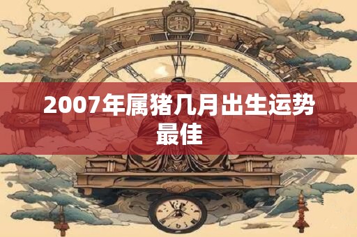 2007年属猪几月出生运势最佳 2007年属猪几月出生运势最佳