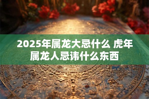 2025年属龙大忌什么 虎年属龙人忌讳什么东西