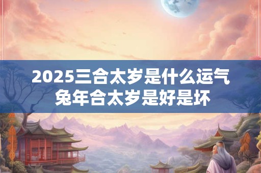 2025三合太岁是什么运气 兔年合太岁是好是坏 2025三合太岁是什么运气 兔年合太岁是好是坏