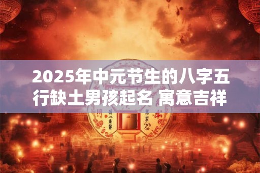 2025年中元节生的八字五行缺土男孩起名 寓意吉祥的字