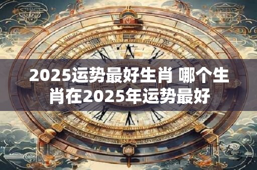 2025运势最好生肖 哪个生肖在2025年运势最好