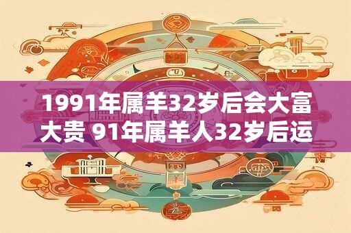详细阅读:1991年属羊32岁后会大富大贵 91年属羊人32岁后运势 1991年属羊32岁后会大富大贵 91年属羊人32岁后运势