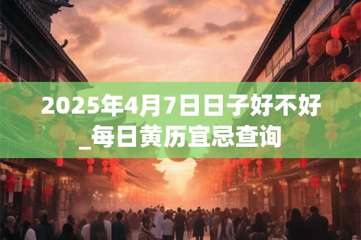 2025年4月7日日子好不好_每日黄历宜忌查询
