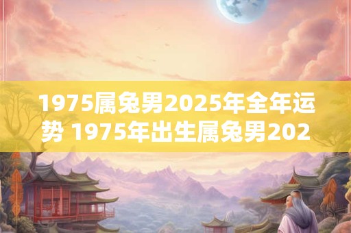 1975属兔男2025年全年运势 1975年出生属兔男2025年运势如何
