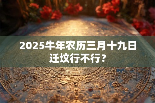 2025牛年农历三月十九日迁坟行不行？