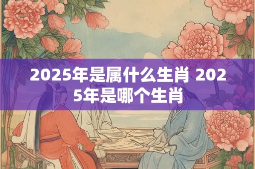 2025年是属什么生肖 2025年是哪个生肖