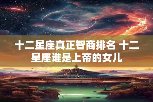 十二星座真正智商排名 十二星座谁是上帝的女儿