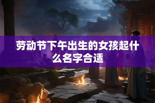 劳动节下午出生的女孩起什么名字合适
