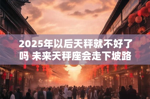 2025年以后天秤就不好了吗 未来天秤座会走下坡路吗