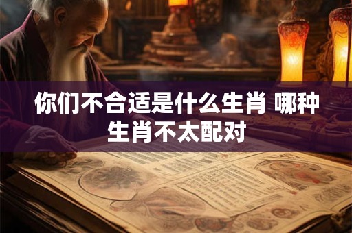 你们不合适是什么生肖 哪种生肖不太配对 你们不合适是什么生肖 哪种生肖不太配对