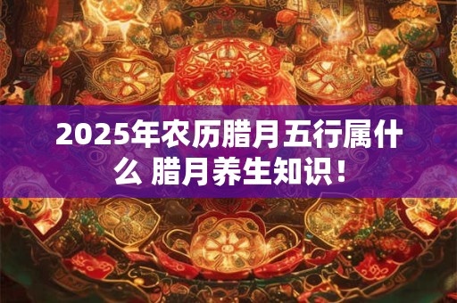 2025年农历腊月五行属什么 腊月养生知识！