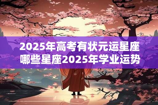 2025年高考有状元运星座 哪些星座2025年学业运势旺盛