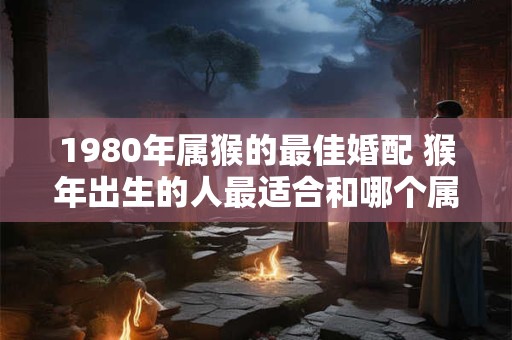 1980年属猴的最佳婚配 猴年出生的人最适合和哪个属相结婚