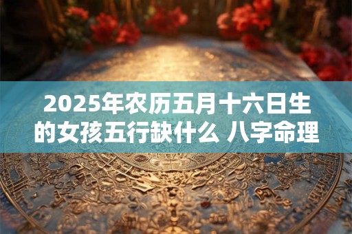 2025年农历五月十六日生的女孩五行缺什么 八字命理详解