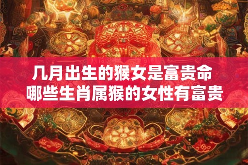 几月出生的猴女是富贵命 哪些生肖属猴的女性有富贵命