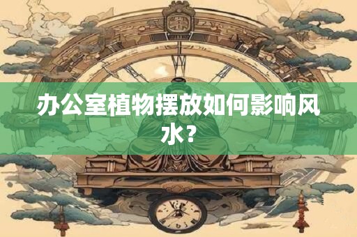 办公室植物摆放如何影响风水？