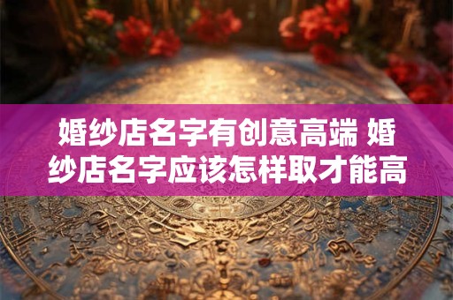 婚纱店名字有创意高端 婚纱店名字应该怎样取才能高端有创意