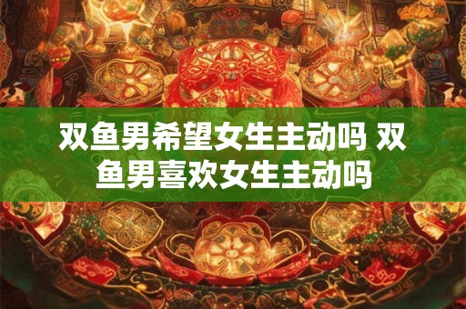 双鱼男希望女生主动吗 双鱼男喜欢女生主动吗