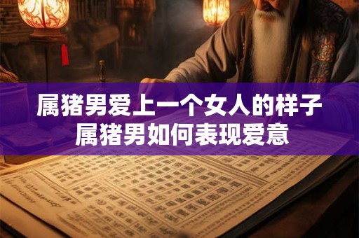 属猪男爱上一个女人的样子 属猪男如何表现爱意 属猪男爱上一个女人的样子 属猪男如何表现爱意