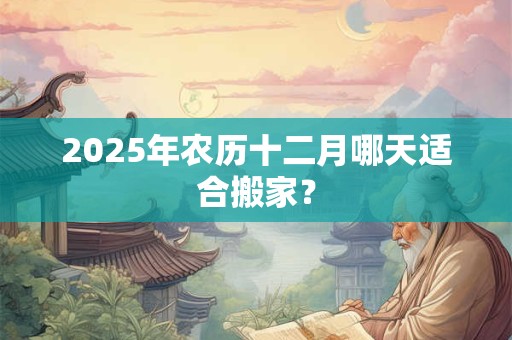 2025年农历十二月哪天适合搬家？
