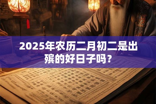 2025年农历二月初二是出殡的好日子吗？
