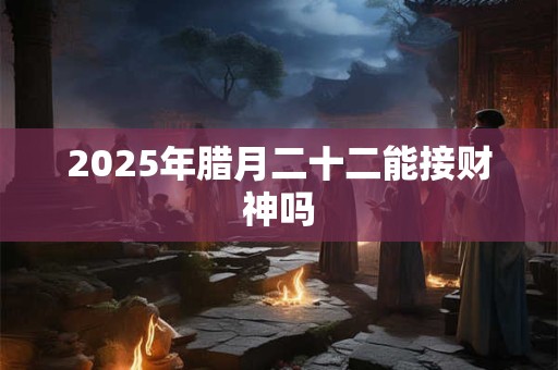 2025年腊月二十二能接财神吗