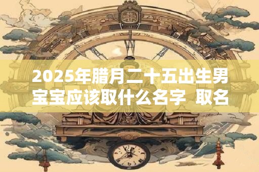 2025年腊月二十五出生男宝宝应该取什么名字  取名喜用字