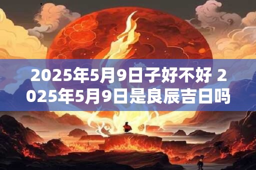 2025年5月9日子好不好 2025年5月9日是良辰吉日吗