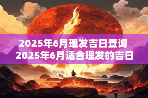 2025年6月理发吉日查询 2025年6月适合理发的吉日是哪天 2025年6月理发吉日查询 2025年6月适合理发的吉日是哪天