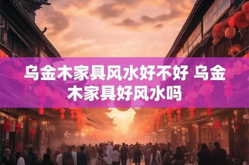 乌金木家具风水好不好 乌金木家具好风水吗