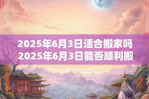 2025年6月3日适合搬家吗 2025年6月3日能否顺利搬家