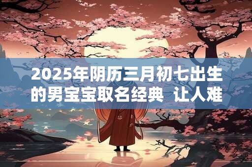 2025年阴历三月初七出生的男宝宝取名经典  让人难忘