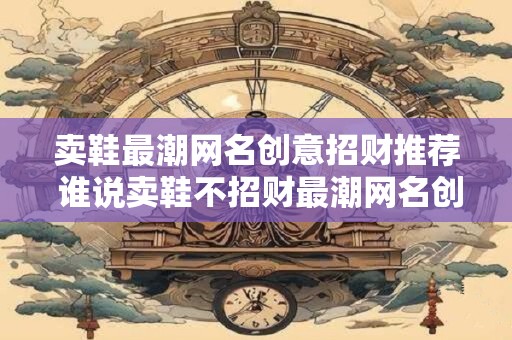 卖鞋最潮网名创意招财推荐 谁说卖鞋不招财最潮网名创意让你飞跃
