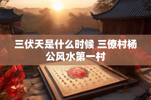 三伏天是什么时候 三僚村杨公风水第一村