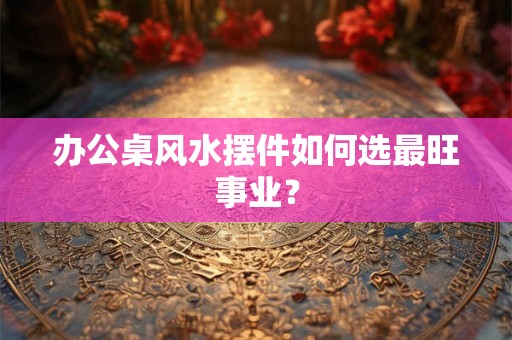 办公桌风水摆件如何选最旺事业? 办公桌风水摆件如何选最旺事业?