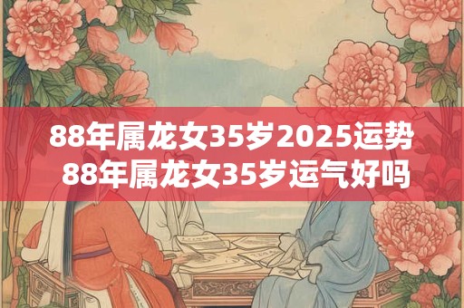 88年属龙女35岁2025运势 88年属龙女35岁运气好吗