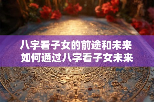 八字看子女的前途和未来 如何通过八字看子女未来