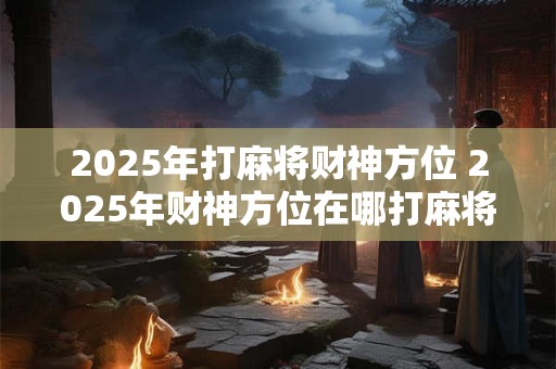 2025年打麻将财神方位 2025年财神方位在哪打麻将