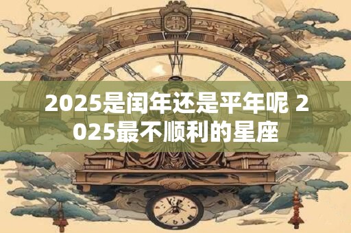 2025是闰年还是平年呢 2025最不顺利的星座