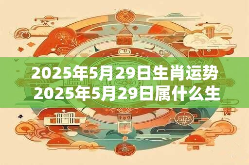 2025年5月29日生肖运势 2025年5月29日属什么生肖该生肖的运势如何