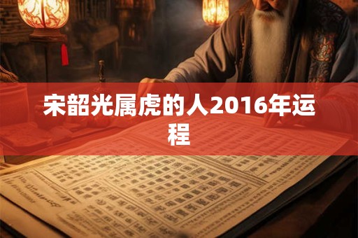 宋韶光属虎的人2016年运程 宋韶光属虎的人2016年运程