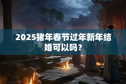 2025猪年春节过年新年结婚可以吗？