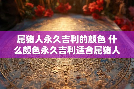 属猪人永久吉利的颜色 什么颜色永久吉利适合属猪人