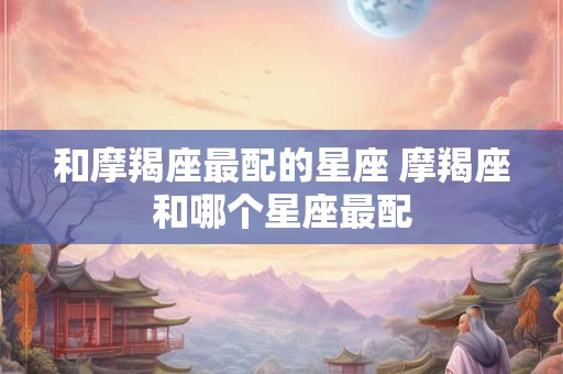 和摩羯座最配的星座 摩羯座和哪个星座最配