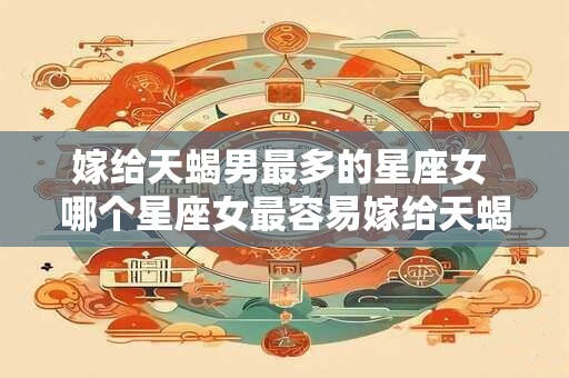 嫁给天蝎男最多的星座女 哪个星座女最容易嫁给天蝎男 嫁给天蝎男最多的星座女 哪个星座女最容易嫁给天蝎男