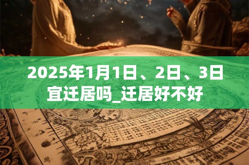2025年1月1日、2日、3日宜迁居吗_迁居好不好