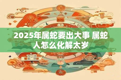 2025年属蛇要出大事 属蛇人怎么化解太岁