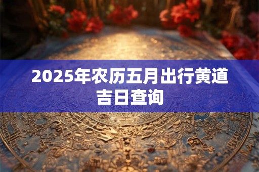 详细阅读:2025年农历五月出行黄道吉日查询 2025年农历五月出行黄道吉日查询